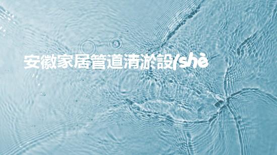 安徽家居管道清淤設(shè)備家居管道清淤的秘密武器是什么！
